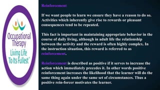 Reinforcement
If we want people to learn we ensure they have a reason to do so.
Activities which inherently give rise to rewards or pleasant
consequences tend to be repeated.
This fact is important in maintaining appropriate behavior in the
course of daily living, although in adult life the relationship
between the activity and the reward is often highly complex. In
the instruction situation, this reward is referred to as
reinforcement.
Reinforcement is described as positive if it serves to increase the
action which immediately precedes it. In other words positive
reinforcement increases the likelihood that the learner will do the
same thing again under the same set of circumstances. Thus a
positive rein-forcer motivates the learner.
 