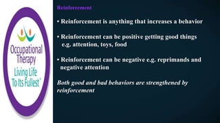 Reinforcement
• Reinforcement is anything that increases a behavior
• Reinforcement can be positive getting good things
e.g. attention, toys, food
• Reinforcement can be negative e.g. reprimands and
negative attention
Both good and bad behaviors are strengthened by
reinforcement
 