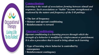 Connectionism
Learning is the result of associations forming between stimuli and
responses. Such associations or “habits” become strengthened or
weakened by the nature and frequency of the S-R pairings.
• The law of frequency
• Skinner and operant conditioning
• Reinforcement vs reward
Operant Conditioning
Operant conditioning is a learning process through which the
strength of a behavior is modified by reinforcement or punishment.
It is also a procedure that is used to bring about such learning
• Type of learning where behavior is controlled by
consequence
• Reinforcement contingency
 