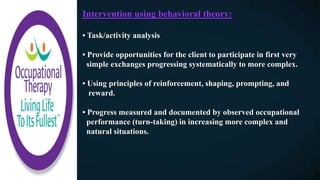 Intervention using behavioral theory:
• Task/activity analysis
• Provide opportunities for the client to participate in first very
simple exchanges progressing systematically to more complex.
• Using principles of reinforcement, shaping, prompting, and
reward.
• Progress measured and documented by observed occupational
performance (turn-taking) in increasing more complex and
natural situations.
 
