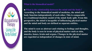 What is the biomedical model?
■ What is the relationship between the mind and the body?
According to the biomedical model of medicine, the mind and
body function independently of each other. This is comparable
to a traditional dualistic model of the mind–body split. From this
perspective, the mind is incapable of influencing physical matter
and the mind and body are defined as separate entities.
The mind is seen as abstract and relating to feelings and thoughts,
and the body is seen in terms of physical matter such as skin,
muscles, bones, brain and organs. Changes in the physical matter
are regarded as independent of changes in state of mind.
 