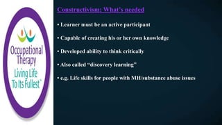 Constructivism: What’s needed
• Learner must be an active participant
• Capable of creating his or her own knowledge
• Developed ability to think critically
• Also called “discovery learning”
• e.g. Life skills for people with MH/substance abuse issues
 