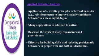 Applied Behavior Analysis
• Application of scientific principles or laws of behavior
(e.g., rein-forcement) to improve socially significant
behavior to a meaningful degree
• Many applications in addition to autism
• Based on the work of many researchers and
practitioners
• Effective for building skills and reducing problematic
behaviors in people with and without disabilities
 