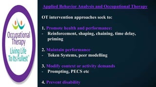 Applied Behavior Analysis and Occupational Therapy
OT intervention approaches seek to:
1. Promote health and performance:
- Reinforcement, shaping, chaining, time delay,
priming
2. Maintain performance
- Token Systems, peer modelling
3. Modify context or activity demands
- Prompting, PECS etc
4. Prevent disability
 