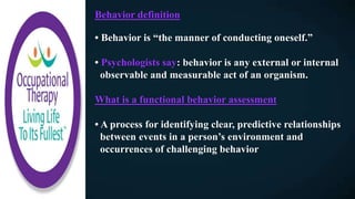 Behavior definition
• Behavior is “the manner of conducting oneself.”
• Psychologists say: behavior is any external or internal
observable and measurable act of an organism.
What is a functional behavior assessment
• A process for identifying clear, predictive relationships
between events in a person’s environment and
occurrences of challenging behavior
 