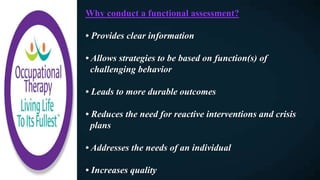 Why conduct a functional assessment?
• Provides clear information
• Allows strategies to be based on function(s) of
challenging behavior
• Leads to more durable outcomes
• Reduces the need for reactive interventions and crisis
plans
• Addresses the needs of an individual
• Increases quality
 