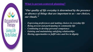 What is person-centered planning?
“Our quality of life everyday is determined by the presence
or absence of things that are important to us - our choices,
our rituals.”
- Expressing preferences and making choices in everyday life
- Being present and participating in community life
- Continuing to develop personal competence
- Gaining and maintaining satisfying relationships
- Having opportunities to fulfil roles and live in dignity
 