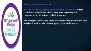 What is the biomedical model?
■ What is the role of psychology in health and illness? Within
traditional biomedicine, illness may have psychological
consequences, but not psychological causes.
For example, cancer may cause unhappiness but mood is not seen
as related to either the onset or progression of the cancer.
 