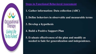 Steps in Functional Behavioral Assessment
1. Gather information: Data collection (ABC)
2. Define behaviors in observable and measurable terms
3. Develop a hypothesis
4. Build a Positive Support Plan
5. Evaluate effectiveness of the plan and modify as
needed to fade for generalization and independence.
 