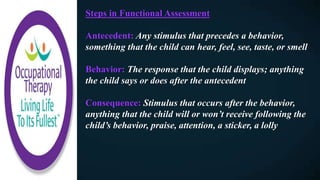 Steps in Functional Assessment
Antecedent: Any stimulus that precedes a behavior,
something that the child can hear, feel, see, taste, or smell
Behavior: The response that the child displays; anything
the child says or does after the antecedent
Consequence: Stimulus that occurs after the behavior,
anything that the child will or won’t receive following the
child’s behavior, praise, attention, a sticker, a lolly
 