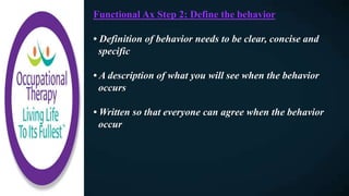 Functional Ax Step 2: Define the behavior
• Definition of behavior needs to be clear, concise and
specific
• A description of what you will see when the behavior
occurs
• Written so that everyone can agree when the behavior
occur
 