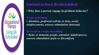 Functional Ax Step 3: Develop hypothesis
• Why does a person engage in problem behavior?
To get something
• Attention, preferred activity or item, social
reinforcement, sensory stimulation (internal)
To avoid or escape something
• Tasks or demand, people, attention (adults/peers),
sensory stimulation (pain or discomfort)
 