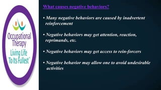 What causes negative behaviors?
• Many negative behaviors are caused by inadvertent
reinforcement
• Negative behaviors may get attention, reaction,
reprimands, etc.
• Negative behaviors may get access to rein-forcers
• Negative behavior may allow one to avoid undesirable
activities
 