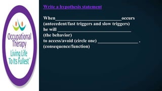 Write a hypothesis statement
When____________________________occurs
(antecedent/fast triggers and slow triggers)
he will _______________________________
(the behavior)
to access/avoid (circle one) _________________ .
(consequence/function)
 