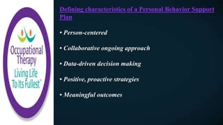 Defining characteristics of a Personal Behavior Support
Plan
• Person-centered
• Collaborative ongoing approach
• Data-driven decision making
• Positive, proactive strategies
• Meaningful outcomes
 