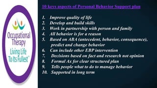 10 keys aspects of Personal Behavior Support plan
1. Improve quality of life
2. Develop and build skills
3. Work in partnership with person and family
4. All behavior is for a reason
5. Based on ABA (antecedent, behavior, consequence),
predict and change behavior
6. Can include other EBP intervention
7. Decisions based on fact and research not opinion
8. Formal Ax for clear structured plan
9. Tells people what to do to manage behavior
10. Supported in long term
 