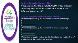 Positive Behavior Support Plan
What can we do FOR the child PRIOR to the behavior
instead of what do we do TO the child AFTER the
behavior has occurred?
What are some prevention (antecedent) strategies?
• When the function of the behavior is to obtain something?
1. _____________
2. _____________
3. _____________
• When the function of the behavior is to avoid something?
1. _____________
2. _____________
3. _____________
(Prevention strategies reduce the likelihood that the child will need
or want to use the challenging behavior)
 