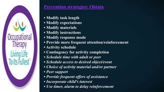 Prevention strategies: Obtain
• Modify task length
• Modify expectations
• Modify materials
• Modify instructions
• Modify response mode
• Provide more frequent attention/reinforcement
• Activity schedule
• Contingency for activity completion
• Schedule time with adult or peer
• Schedule access to desired object/event
• Choice of activity material and/or partner
• Peer support
• Provide frequent offers of assistance
• Incorporate child's interest
• Use timer, alarm to delay reinforcement
 