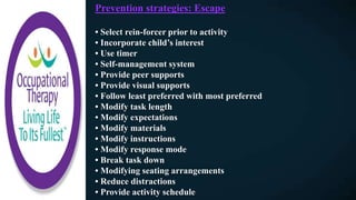 Prevention strategies: Escape
• Select rein-forcer prior to activity
• Incorporate child’s interest
• Use timer
• Self-management system
• Provide peer supports
• Provide visual supports
• Follow least preferred with most preferred
• Modify task length
• Modify expectations
• Modify materials
• Modify instructions
• Modify response mode
• Break task down
• Modifying seating arrangements
• Reduce distractions
• Provide activity schedule
 