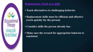 Replacement: Teach new skills
• Teach alternatives to challenging behavior
• Replacement skills must be efficient and effective
(work quickly for the person)
• Consider skills the person already has
• Make sure the reward for appropriate behavior is
consistent
 