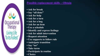 Possible replacement skills – Obtain
• Ask for break
• Say “all done”
• Ask for help
• Ask for a turn
• Ask for a hug
• Ask for an item
• Use a schedule
• Identify and express feelings
• Ask for adult intervention
• Request attention
• Use supports to follow rule
• Anticipate transition
• Say “no”
• Take turns
• Participate in routine
• Choice
 