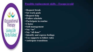 Possible replacement skills – Escape/avoid
• Request break
• Set work goals
• Request help
• Follow schedule
• Participate in routine
• Choice
• Self-management
• Say “no”
• Say “all done”
• Identify and express feelings
• Use supports to follow rules
• Anticipate transitions
 