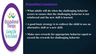 Responding/Consequences
• What adults will do when the challenging behavior
occurs to ensure that the challenging behavior is not
reinforced and the new skill is learned.
• A good basic strategy is to redirect the child to use an
alternative skill or a new skill.
• Make sure rewards for appropriate behavior equal or
exceed the rewards for challenging behavior
 