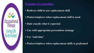 Examples of responding
• Redirect child to use replacement skill.
• Praise/reinforce when replacement skill is used.
• State exactly what is expected.
• Cue with appropriate preventions strategy
• Use ‘wait-time’
• Praise/reinforce when replacement skills is performed
 
