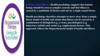 ■ What causes illness? Health psychology suggests that human
beings should be seen as complex systems and that illness is
caused by a multitude of factors and not by a single causal factor.
Health psychology therefore attempts to move away from a simple
linear model of health and claims that illness can be caused by a
combination of biological (e.g. a virus), psychological (e.g.
behaviors, beliefs) and social (e.g. employment) factors. This
approach reflects the biopsychosocial model of health and illness
 