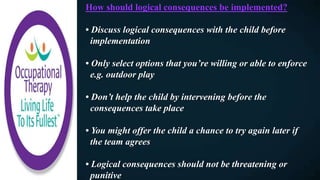 How should logical consequences be implemented?
• Discuss logical consequences with the child before
implementation
• Only select options that you’re willing or able to enforce
e.g. outdoor play
• Don’t help the child by intervening before the
consequences take place
• You might offer the child a chance to try again later if
the team agrees
• Logical consequences should not be threatening or
punitive
 