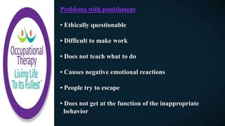 Problems with punishment
• Ethically questionable
• Difficult to make work
• Does not teach what to do
• Causes negative emotional reactions
• People try to escape
• Does not get at the function of the inappropriate
behavior
 