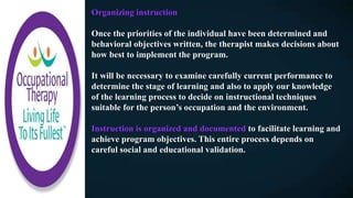 Organizing instruction
Once the priorities of the individual have been determined and
behavioral objectives written, the therapist makes decisions about
how best to implement the program.
It will be necessary to examine carefully current performance to
determine the stage of learning and also to apply our knowledge
of the learning process to decide on instructional techniques
suitable for the person’s occupation and the environment.
Instruction is organized and documented to facilitate learning and
achieve program objectives. This entire process depends on
careful social and educational validation.
 