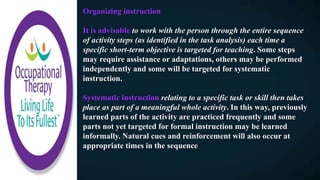 Organizing instruction
It is advisable to work with the person through the entire sequence
of activity steps (as identified in the task analysis) each time a
specific short-term objective is targeted for teaching. Some steps
may require assistance or adaptations, others may be performed
independently and some will be targeted for systematic
instruction.
Systematic instruction relating to a specific task or skill then takes
place as part of a meaningful whole activity. In this way, previously
learned parts of the activity are practiced frequently and some
parts not yet targeted for formal instruction may be learned
informally. Natural cues and reinforcement will also occur at
appropriate times in the sequence
 