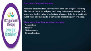 Overview of stages of learning
Research indicates that there is more than one stage of learning.
The instructional techniques used vary between each stage. It is
important to determine which stage a learner is in for a particular
skill before attempting to intervene in promoting performance.
There are at least four aspects of learning:
• Acquisition
• Fluency
• Maintenance
• Generalization.
 