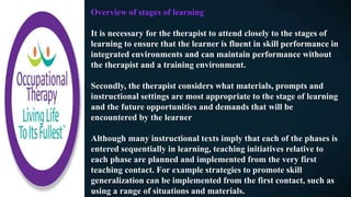 Overview of stages of learning
It is necessary for the therapist to attend closely to the stages of
learning to ensure that the learner is fluent in skill performance in
integrated environments and can maintain performance without
the therapist and a training environment.
Secondly, the therapist considers what materials, prompts and
instructional settings are most appropriate to the stage of learning
and the future opportunities and demands that will be
encountered by the learner
Although many instructional texts imply that each of the phases is
entered sequentially in learning, teaching initiatives relative to
each phase are planned and implemented from the very first
teaching contact. For example strategies to promote skill
generalization can be implemented from the first contact, such as
using a range of situations and materials.
 