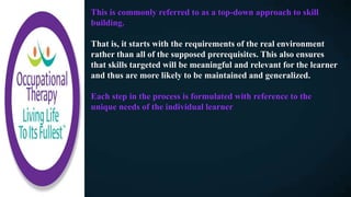 This is commonly referred to as a top-down approach to skill
building.
That is, it starts with the requirements of the real environment
rather than all of the supposed prerequisites. This also ensures
that skills targeted will be meaningful and relevant for the learner
and thus are more likely to be maintained and generalized.
Each step in the process is formulated with reference to the
unique needs of the individual learner
 