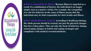 ■ Who is responsible for illness? Because illness is regarded as a
result of a combination of factors, the individual is no longer
simply seen as a passive victim. For example, the recognition
of a role for behavior in the cause of illness means that the
individual may be held responsible for their health and illness.
■ How should illness be treated? According to health psychology,
the whole person should be treated, not just the physical changes
that have taken place. This can take the form of behavior change,
encouraging changes in beliefs and coping strategies and
compliance with medical recommendations.
 