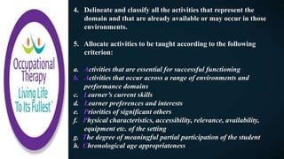 4. Delineate and classify all the activities that represent the
domain and that are already available or may occur in those
environments.
5. Allocate activities to be taught according to the following
criterion:
a. Activities that are essential for successful functioning
b. Activities that occur across a range of environments and
performance domains
c. Learner’s current skills
d. Learner preferences and interests
e. Priorities of significant others
f. Physical characteristics, accessibility, relevance, availability,
equipment etc. of the setting
g. The degree of meaningful partial participation of the student
h. Chronological age appropriateness
 