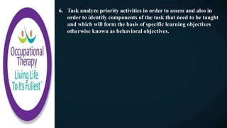 6. Task analyze priority activities in order to assess and also in
order to identify components of the task that need to be taught
and which will form the basis of specific learning objectives
otherwise known as behavioral objectives.
 