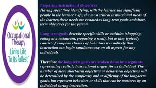 Preparing instructional objectives
Having spent time identifying, with the learner and significant
people in the learner’s life, the most critical instructional needs of
the learner, these needs are restated as long-term goals and short-
term objectives for the person.
Long-term goals describe specific skills or activities (shopping,
eating at a restaurant, preparing a meal), but as they typically
consist of complete clusters of behaviors it is unlikely that
instruction can begin simultaneously on all aspects for any
individuals.
Therefore the long-term goals are broken down into segments
representing realistic instructional targets for an individual. The
number of these short-term objectives or behavioral objectives will
be determined by the complexity and or difficulty of the long-term
goals, but represent behaviors or skills that can be mastered by an
individual during instruction.
 