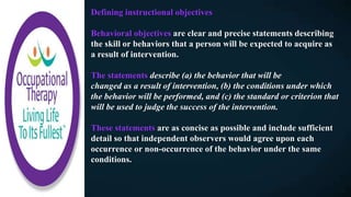 Defining instructional objectives
Behavioral objectives are clear and precise statements describing
the skill or behaviors that a person will be expected to acquire as
a result of intervention.
The statements describe (a) the behavior that will be
changed as a result of intervention, (b) the conditions under which
the behavior will be performed, and (c) the standard or criterion that
will be used to judge the success of the intervention.
These statements are as concise as possible and include sufficient
detail so that independent observers would agree upon each
occurrence or non-occurrence of the behavior under the same
conditions.
 