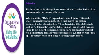 Behavior
The behavior to be changed as a result of intervention is described
in observable and measurable terms.
When teaching ‘Robert’ to purchase canned grocery items, he
selects canned items from the shelf that match the picture
contained in his shopping list. When describing this, skill words
such as ‘will identify’ and ‘will discriminate’ are avoided because
these do not describe observable behaviors. Rather, how Robert
will demonstrate this knowledge is specified, e.g. Robert will ‘pick
up’ the correct items and place it in the grocery trolley.
 