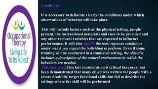 Conditions
It is necessary to delineate clearly the conditions under which
observations of behavior will take place.
This will include factors such as the physical setting, people
present, the instructional materials and cues to be provided and
any other relevant variables that are expected to influence
performance. It will also specify the most rigorous conditions
under which you expect the individual to perform. Even if some
training will be conducted in a simulated setting, the objective
includes a description of the natural environment in which the
behaviors are needed.
This is crucial. This last consideration is critical because it has
been demonstrated that many objectives written for people with a
severe disability target functional skills but fail to describe the
settings where the skill will be performed
 