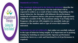 Standards or Criteria
The standards delineated in the behavior statement describe the
type or quality of performance that the individual will be
expected to achieve as a result of intervention. Depending on the
target behavior, the therapist will delineate the performance
standards of response latency (the person responds appropriately
within five seconds of the shop assistant asking ‘Can I help you’),
frequency (the person will complete two assembly tasks per
minute) or the number and or type of errors that cannot be
tolerated.
Standards are not set arbitrarily, but rather are carefully tailored
to the type of behavior being taught. It is important not to prolong
training by insisting on unnecessarily rigorous performance
standards; however, a safe and functional level of performance is
required.
 