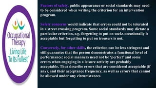 Factors of safety, public appearance or social standards may need
to be considered when writing the criterion for an intervention
program.
Safety concerns would indicate that errors could not be tolerated
in a street crossing program. Some social standards may dictate a
particular criterion, e.g. forgetting to put on socks occasionally is
acceptable but forgetting to put on trousers is not.
Conversely, for other skills, the criterion can be less stringent and
still guarantee that the person demonstrates a functional level of
performance: social manners need not be ‘perfect’ and some
errors when engaging in a leisure activity are probably
acceptable. Thus describe errors that are considered acceptable (if
any), and their acceptance frequency, as well as errors that cannot
be allowed under any circumstances
 