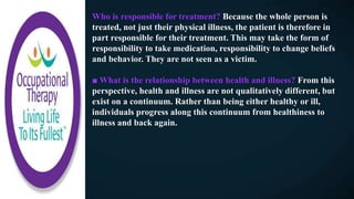 Who is responsible for treatment? Because the whole person is
treated, not just their physical illness, the patient is therefore in
part responsible for their treatment. This may take the form of
responsibility to take medication, responsibility to change beliefs
and behavior. They are not seen as a victim.
■ What is the relationship between health and illness? From this
perspective, health and illness are not qualitatively different, but
exist on a continuum. Rather than being either healthy or ill,
individuals progress along this continuum from healthiness to
illness and back again.
 