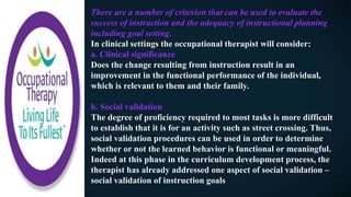 There are a number of criterion that can be used to evaluate the
success of instruction and the adequacy of instructional planning
including goal setting.
In clinical settings the occupational therapist will consider:
a. Clinical significance
Does the change resulting from instruction result in an
improvement in the functional performance of the individual,
which is relevant to them and their family.
b. Social validation
The degree of proficiency required to most tasks is more difficult
to establish that it is for an activity such as street crossing. Thus,
social validation procedures can be used in order to determine
whether or not the learned behavior is functional or meaningful.
Indeed at this phase in the curriculum development process, the
therapist has already addressed one aspect of social validation –
social validation of instruction goals
 