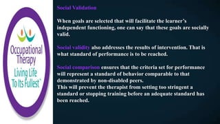 Social Validation
When goals are selected that will facilitate the learner’s
independent functioning, one can say that these goals are socially
valid.
Social validity also addresses the results of intervention. That is
what standard of performance is to be reached.
Social comparison ensures that the criteria set for performance
will represent a standard of behavior comparable to that
demonstrated by non-disabled peers.
This will prevent the therapist from setting too stringent a
standard or stopping training before an adequate standard has
been reached.
 