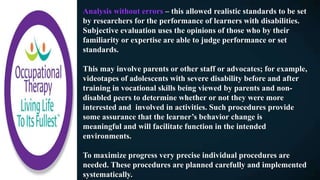 Analysis without errors – this allowed realistic standards to be set
by researchers for the performance of learners with disabilities.
Subjective evaluation uses the opinions of those who by their
familiarity or expertise are able to judge performance or set
standards.
This may involve parents or other staff or advocates; for example,
videotapes of adolescents with severe disability before and after
training in vocational skills being viewed by parents and non-
disabled peers to determine whether or not they were more
interested and involved in activities. Such procedures provide
some assurance that the learner’s behavior change is
meaningful and will facilitate function in the intended
environments.
To maximize progress very precise individual procedures are
needed. These procedures are planned carefully and implemented
systematically.
 