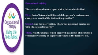 Educational validity
There are three elements upon which this can be decided.
First, that of internal validity – did the person’s performance
change as a result of the instruction provided?
Second, was the intervention, which was proposed, carried out
with educational integrity?
Third, was the change, which occurred as a result of instruction
considered valuable by significant others in the learner’s life.
 